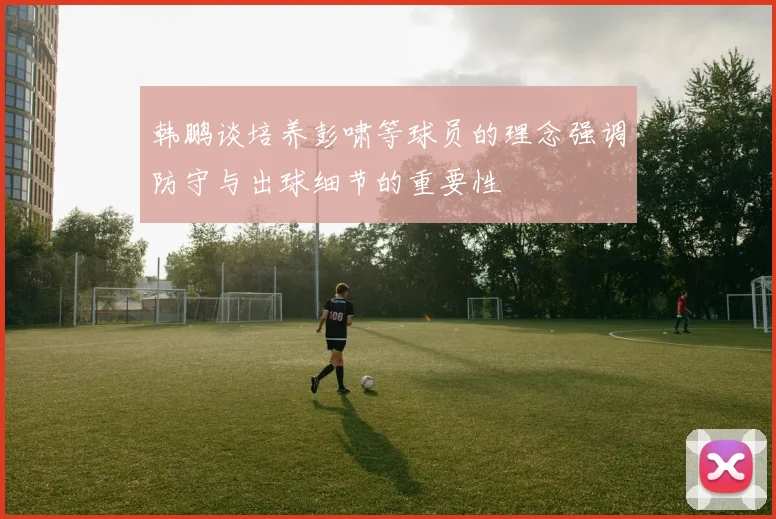 韩鹏谈培养彭啸等球员的理念强调防守与出球细节的重要性