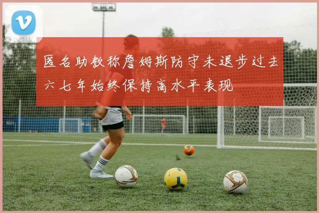 匿名助教称詹姆斯防守未退步过去六七年始终保持高水平表现