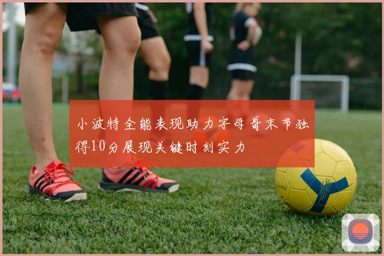小波特全能表现助力字母哥末节独得10分展现关键时刻实力