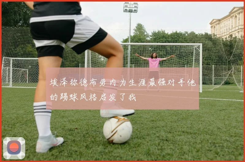 埃泽称德布劳内为生涯最强对手他的踢球风格启发了我