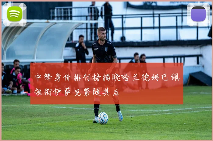 中锋身价排行榜揭晓哈兰德姆巴佩领衔伊萨克紧随其后