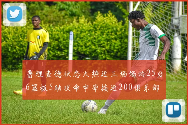 普理查德状态火热近三场场均25分6篮板5助攻命中率接近200俱乐部