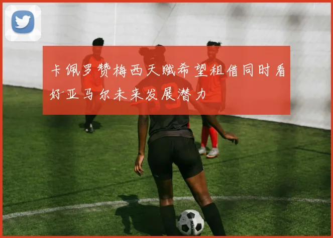 卡佩罗赞梅西天赋希望租借同时看好亚马尔未来发展潜力