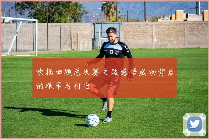 吹杨回顾总决赛之路感悟成功背后的艰辛与付出