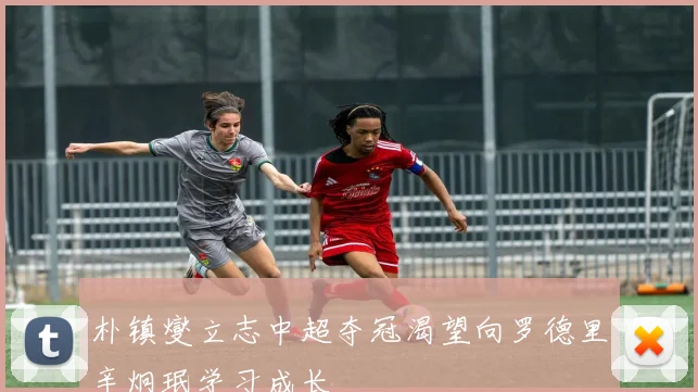 朴镇燮立志中超夺冠渴望向罗德里辛炯珉学习成长