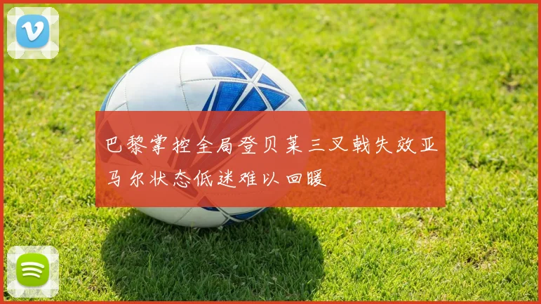 巴黎掌控全局登贝莱三叉戟失效亚马尔状态低迷难以回暖