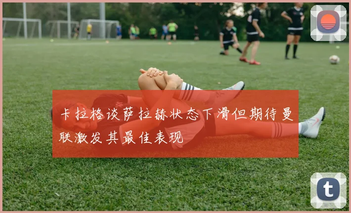 卡拉格谈萨拉赫状态下滑但期待曼联激发其最佳表现