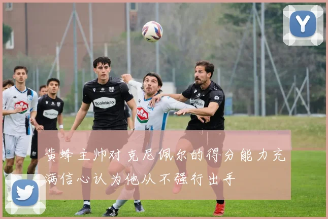 黄蜂主帅对克尼佩尔的得分能力充满信心认为他从不强行出手