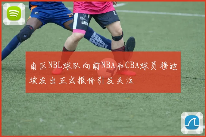 南区NBL球队向前NBA和CBA球员穆迪埃发出正式报价引发关注