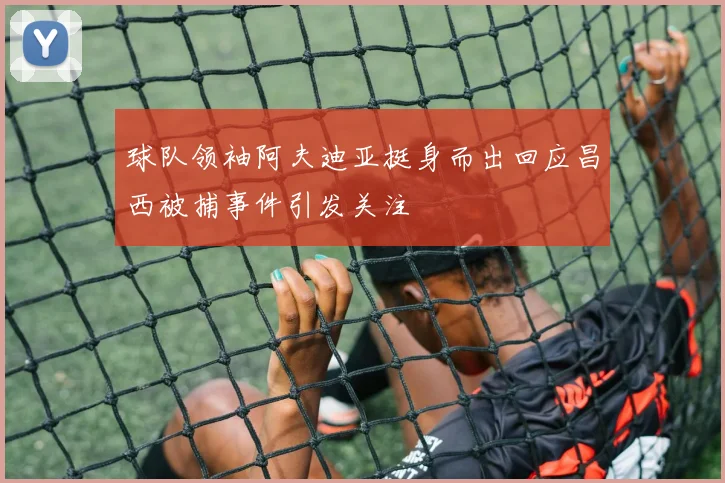 球队领袖阿夫迪亚挺身而出回应昌西被捕事件引发关注