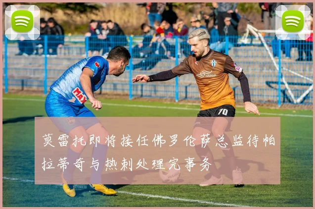 莫雷托即将接任佛罗伦萨总监待帕拉蒂奇与热刺处理完事务