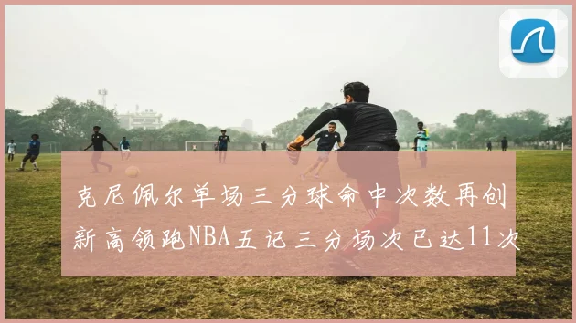 克尼佩尔单场三分球命中次数再创新高领跑NBA五记三分场次已达11次