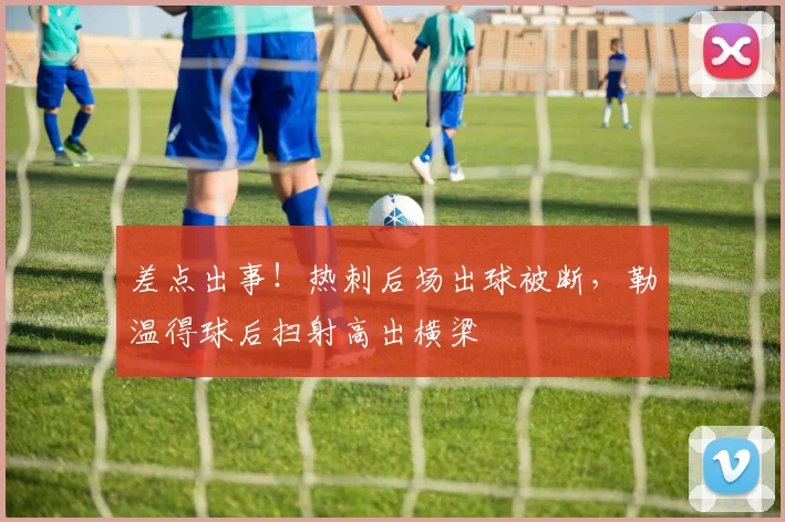 差点出事！热刺后场出球被断，勒温得球后扫射高出横梁