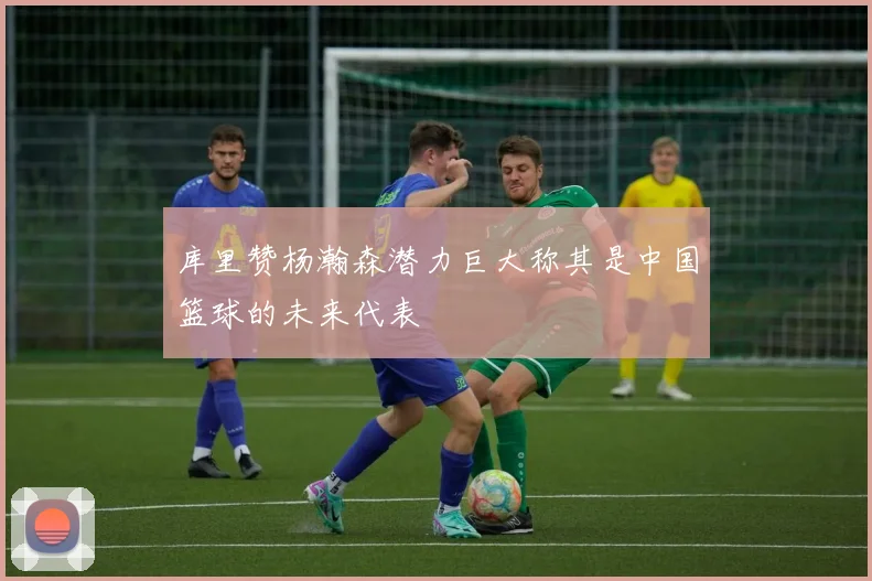 库里赞杨瀚森潜力巨大称其是中国篮球的未来代表